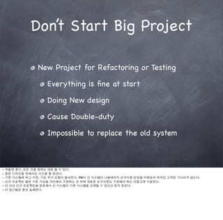 Don’t Start Big Project

                 New Project for Refactoring or Testing

                     Everything is ﬁne at start

                     Doing New design

                     Cause Double-duty

                     Impossible to replace the old system



-   처음엔 좋다. 모든 것을 원하는 대로 할 수 있다.
-   좋은 디자인을 위해서도 시간을 좀 보낸다.
-   기존 시스템에 버그 수정, 기능 추가 요청이 들어온다. PM이 신 시스템이 나올때까지 요구사항 반영을 미뤄보려 하지만 고객은 기다리지 않는다.
-   신규 프로젝트 팀은 기존 기능을 개선해서 구현하는 것 외에 새로운 요구사항도 구현해야 하는 이중고에 시달린다.
-   더 이상 신규 프로젝트를 완료해서 신 시스템이 기존 시스템을 교체할 수 있다고 믿지 못한다.
-   이 접근법은 항상 실패한다.
 