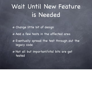 Wait Until New Feature
      is Needed
 Change little bit of design

 Add a few tests in the affected area

 Eventually spread the test through out the
 legacy code

 Not all but important/vital bits are get
 tested
 