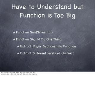 Have to Understand but
           Function is Too Big

              Function Size(Screenful)

              Function Should Do One Thing

                  Extract Major Sections into Function

                  Extract Different levels of abstract




함수 내에서 주요 섹션을 새로운 함수로 추출하는 것은 쉽다.
하지만 추상화 수준이 다른 것을 모두 추출하는 것은 모호하다.
 
