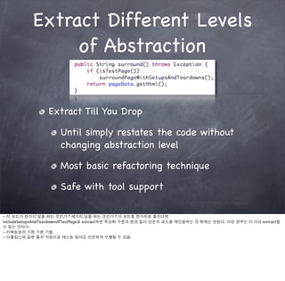 Extract Different Levels
                of Abstraction


                 Extract Till You Drop

                      Until simply restates the code without
                      changing abstraction level

                      Most basic refactoring technique

                      Safe with tool support

- 이 코드가 한가지 일을 하는 것인가 ? 세가지 일을 하는 것인가 ? 이 코드를 한가지로 줄인다면
includeSetupsAndTeardownsIfTestPage로 extract하면 추상화 수준의 변경 없이 단순히 코드를 재인용하는 것 밖에는 안된다. 이런 경우는 더 이상 extract할
수 없는 것이다.
- 리팩토링의 가장 기본 기법
- 이클립스와 같은 툴의 지원으로 테스트 없이도 안전하게 수행할 수 있음.
 