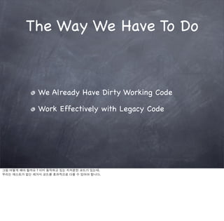 The Way We Have To Do



              We Already Have Dirty Working Code

              Work Effectively with Legacy Code




그럼 어떻게 해야 할까요 ? 이미 동작하고 있는 지저분한 코드가 있는데.
우리는 테스트가 없는 레거시 코드를 효과적으로 다룰 수 있어야 합니다.
 