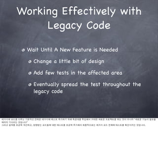 Working Effectively with
             Legacy Code

             Wait Until A New Feature is Needed

                 Change a little bit of design

                 Add few tests in the affected area

                 Eventually spread the test throughout the
                 legacy code



레거시에 코드를 다루는 기본적인 전략은 레거시에 테스트 추가하기 위해 특공대를 투입해서 거대한 새로운 프로젝트를 하는 것이 아니라 “새로운 기능이 필요할
때까지 기다리는 것입니다”
그리고 설계를 조금씩 개선하고, 영향받는 코드들에 대한 테스트를 조금씩 추가해서 최종적으로는 레거시 코드 전체에 테스트를 확산시키는 것입니다.
 