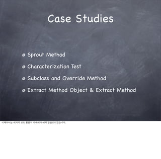 Case Studies


             Sprout Method

             Characterization Test

             Subclass and Override Method

             Extract Method Object & Extract Method




이제부터는 레거시 코드 활용의 사례에 대해서 말씀드리겠습니다.
 