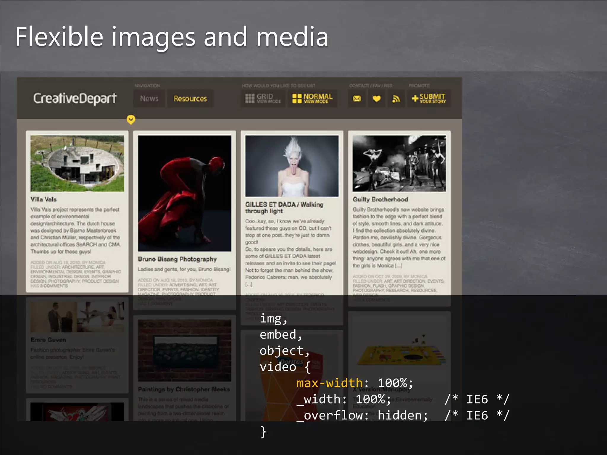 Flexible images and media




                   img,
                   embed,
                   object,
                   video {
                        max-width: 100%;
                        _width: 100%;        /* IE6 */
                        _overflow: hidden;   /* IE6 */
                   }
 