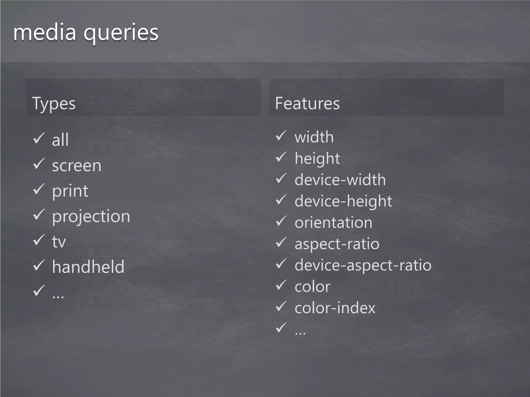 media queries

 Types            Features

    all             width
    screen          height
                     device-width
    print
                     device-height
    projection      orientation
    tv              aspect-ratio
    handheld        device-aspect-ratio
    …               color
                     color-index
                     …
 