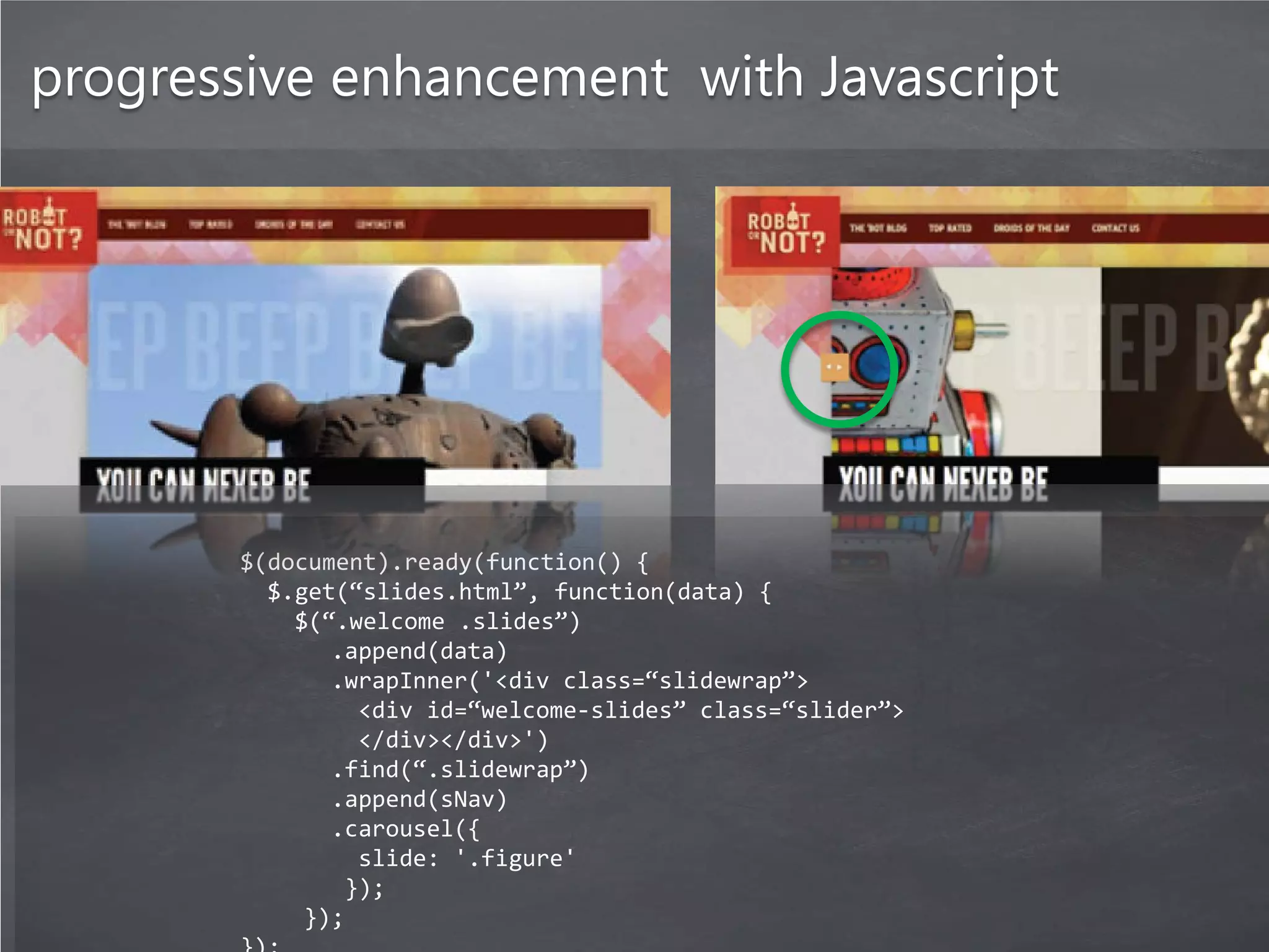 progressive enhancement with Javascript




       $(document).ready(function() {
         $.get(“slides.html”, function(data) {
           $(“.welcome .slides”)
              .append(data)
              .wrapInner('<div class=“slidewrap”>
                <div id=“welcome-slides” class=“slider”>
                </div></div>')
              .find(“.slidewrap”)
              .append(sNav)
              .carousel({
                slide: '.figure'
               });
            });
 
