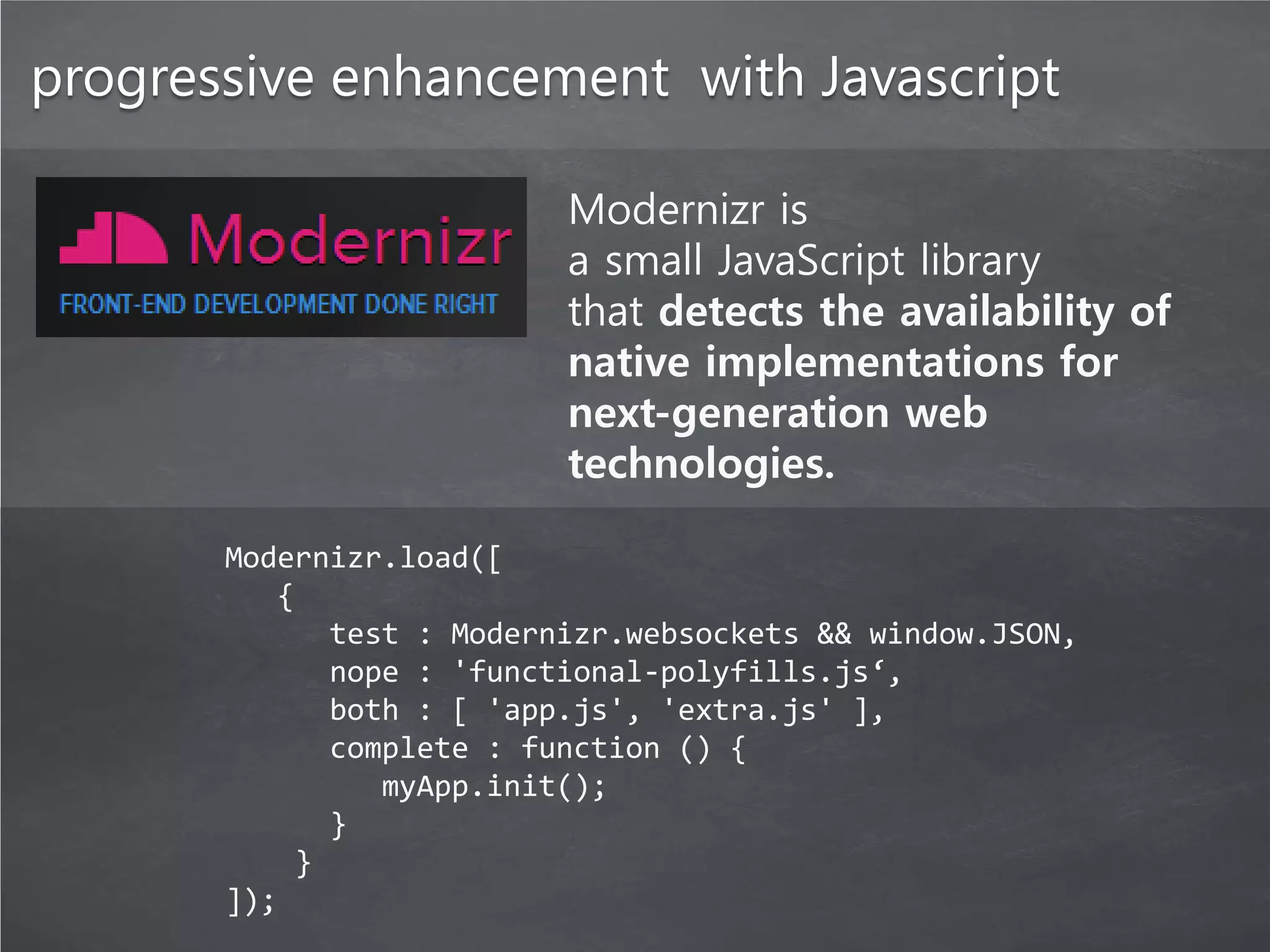 progressive enhancement with Javascript

                          Modernizr is
                          a small JavaScript library
                          that detects the availability of
                          native implementations for
                          next-generation web
                          technologies.

       Modernizr.load([
          {
             test : Modernizr.websockets && window.JSON,
             nope : 'functional-polyfills.js‘,
             both : [ 'app.js', 'extra.js' ],
             complete : function () {
                myApp.init();
             }
           }
       ]);
 