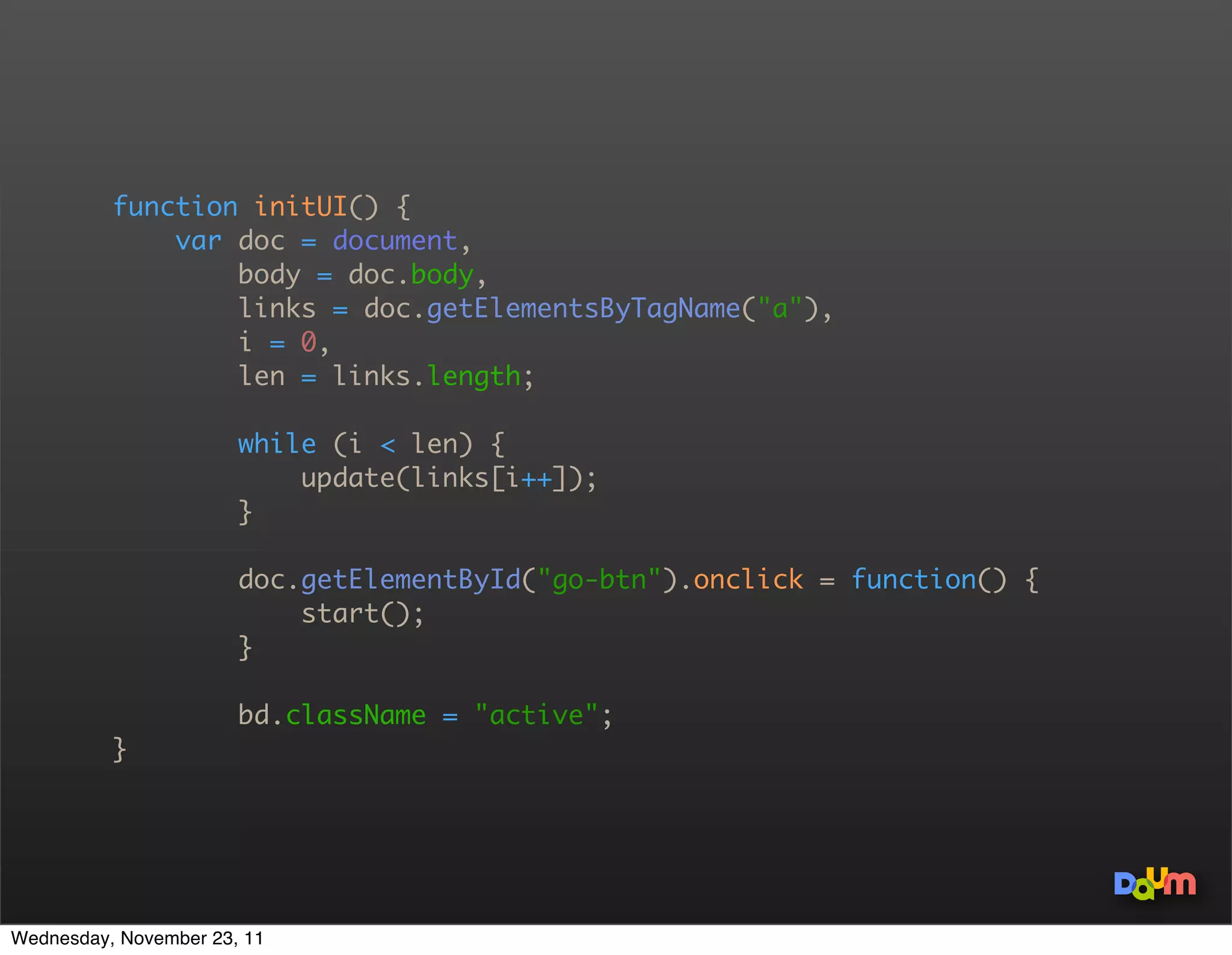 function initUI() {
              var body = document.body,
                  links = document.getElementsByTagName(a),
                  i = 0,
                  len = links.length;

                       while (i  len) {
                           update(links[i++]);
                       }

                       document.getElementById(go-btn).onclick = function() {
                           start();
                       }

                       bd.className = active;
          }




Wednesday, November 23, 11
 