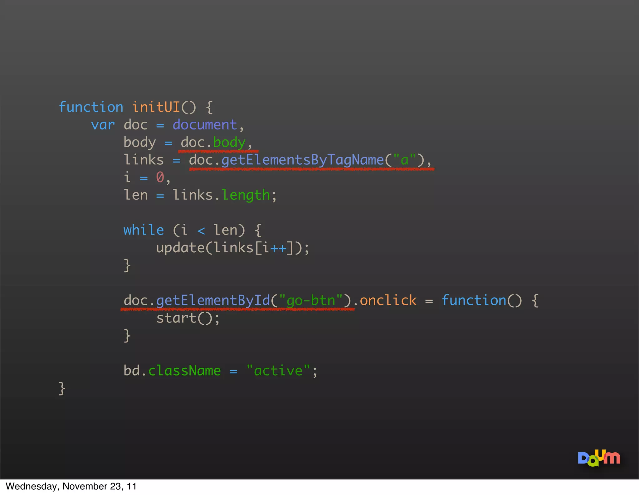 function initUI() {
              var doc = document,
                  body = doc.body,
                  links = doc.getElementsByTagName(a),
                  i = 0,
                  len = links.length;

                       while (i  len) {
                           update(links[i++]);
                       }

                       doc.getElementById(go-btn).onclick = function() {
                           start();
                       }

                       bd.className = active;
          }




Wednesday, November 23, 11
 