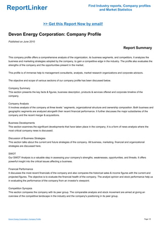 Find Industry reports, Company profiles
ReportLinker                                                                      and Market Statistics



                                            >> Get this Report Now by email!

Devon Energy Corporation: Company Profile
Published on June 2010

                                                                                                            Report Summary

This company profile offers a comprehensive analysis of the organization, its business segments, and competitors. It analyzes the
business and marketing strategies adopted by the company, to gain a competitive edge in the industry. The profile also evaluates the
strengths of the company and the opportunities present in the market.


This profile is of immense help to management consultants, analysts, market research organizations and corporate advisors.


The objective and scope of various sections of our company profile has been discussed below.


Company Summary
This section presents the key facts & figures, business description, products & services offered and corporate timeline of the
company.


Company Analysis
It involves analysis of the company at three levels ' segments, organizational structure and ownership composition. Both business and
geographic segments are analyzed alongwith their recent financial performance. It further discusses the major subsidiaries of the
company and the recent merger & acquisitions.


Business Developments
This section examines the significant developments that have taken place in the company. It is a form of news analysis where the
most critical company news is discussed.


Discussion of Business Strategies
This section talks about the current and future strategies of the company. All business, marketing, financial and organizational
strategies are discussed here.


SWOT
Our SWOT Analysis is a valuable step in assessing your company's strengths, weaknesses, opportunities, and threats. It offers
powerful insight into the critical issues affecting a business.


Financial Performance
It discusses the most recent financials of the company and also compares the historical sales & income figures with the current and
projected figures. The objective is to evaluate the financial health of the company. The analyst opinion and stock performance help us
in evaluating the performance of the company from an investor's viewpoint.


Competition Synopsis
This section compares the company with its peer group. The comparable analysis and stock movement are aimed at giving an
overview of the competitive landscape in the industry and the company's positioning in its peer group.




Devon Energy Corporation: Company Profile                                                                                        Page 1/5
 