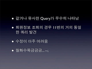 • 같거나 유사한 Query가 무수히 나타남
• 회원정보 조회의 경우 11번의 거의 동일
 한 쿼리 발견

• 수정이 아주 어려움
• 월화수목금금금... --;
 