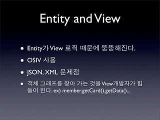 Entity and View

• Entity가 View 로직 때문에 뚱뚱해진다.
• OSIV 사용
• JSON, XML 문제점
•   객체 그래프를 찾아 가는 것을 View개발자가 힘
    들어 한다. ex) member.getCard().getData()...
 