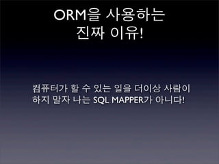 ORM을 사용하는
     진짜 이유!


컴퓨터가 할 수 있는 일을 더이상 사람이
하지 말자 나는 SQL MAPPER가 아니다!
 