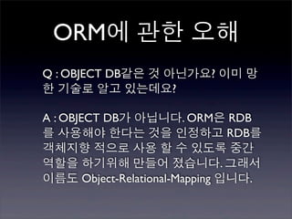 ORM에 관한 오해
Q : OBJECT DB같은 것 아닌가요? 이미 망
한 기술로 알고 있는데요?

A : OBJECT DB가 아닙니다. ORM은 RDB
를 사용해야 한다는 것을 인정하고 RDB를
객체지향 적으로 사용 할 수 있도록 중간
역할을 하기위해 만들어 졌습니다. 그래서
이름도 Object-Relational-Mapping 입니다.
 