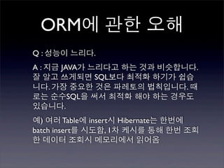 ORM에 관한 오해
Q : 성능이 느리다.
A : 지금 JAVA가 느리다고 하는 것과 비슷합니다.
잘 알고 쓰게되면 SQL보다 최적화 하기가 쉽습
니다. 가장 중요한 것은 파레토의 법칙입니다. 때
로는 순수SQL을 써서 최적화 해야 하는 경우도
있습니다.
예) 여러 Table에 insert시 Hibernate는 한번에
batch insert를 시도함, 1차 케시를 통해 한번 조회
한 데이터 조회시 메모리에서 읽어옴
 