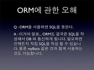 ORM에 관한 오해

Q : ORM을 사용하면 SQL을 못쓴다.
A : 이거야 말로... ORM도 결국은 SQL을 작
성해서 DB 와 통신하게 됩니다. 필요하면
언제든지 직접 SQL을 작성 할 수 있습니
다. 물론 myBatis 같은 것과 함께 사용하는
것도 가능합니다.
 