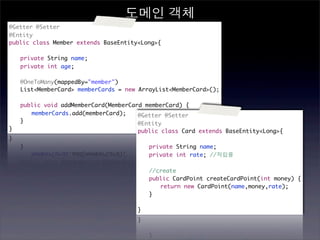 도메인 객체
@Getter @Setter
@Entity
public class Member extends BaseEntity<Long>{

	   private String name;
	   private int age;
	
	   @OneToMany(mappedBy="member")
	   List<MemberCard> memberCards = new ArrayList<MemberCard>();

	   public void addMemberCard(MemberCard memberCard) {
	   	 memberCards.add(memberCard);     @Getter @Setter
	   }                                  @Entity
}                                     public class Card extends BaseEntity<Long>{

                                      	   private String name;
                                      	   private int rate; //적립률
                                      	
                                      	   //create
                                      	   public CardPoint createCardPoint(int money) {
                                      	   	 return new CardPoint(name,money,rate);
                                      	   }
                                      	
                                      }
 