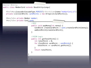 @Getter @Entity
public class MemberCard extends BaseEntity<Long>{

	   @OneToMany(cascade=CascadeType.PERSIST) @JoinColumn(name="memberCard_id")
	   private List<CardPoint> cardPoints = new ArrayList<CardPoint>();
	
	   @ManyToOne private Member member;
	   @ManyToOne private Card card;
	                         	   //BIZ
                          	   public void payMoney(int money) {
                          	   	 CardPoint createCardPoint = card.createCardPoint(money);
                          	   	 addCardPoint(createCardPoint);
                          	   }
                          	
                          	   //VIEW Logic
                          	   public int getTotalPoint() {
                          	   	 int totalPoint = 0;
                          	   	 for (CardPoint cardPoint : cardPoints) {
                          	   	 	 totalPoint += cardPoint.getPoint();
                          	   	 }
                          	   	 return totalPoint;
                          	   }
                          }
 