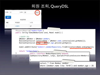 회원 조회, QueryDSL




	   @RequestMapping("member/home")
	   public String home(MemberCond cond, Model model) {

	   	   //QUERY DSL
	   	   QMember qMember = QMember.member;
	   	   BooleanExpression containsName = qMember.name.contains(cond.getName());
	   	   BooleanExpression gtAge = qMember.age.gt(cond.getAge());
	   	
	   	   model.addAttribute("members",memberRepository.findAll(containsName.and(gtAge)));

	   	   return "member/home";
	   }              public interface MemberRepository extends
                   JpaRepository<Member, Long>, QueryDslPredicateExecutor<Member>{

                   }

                                select * from Member member
                                where (member.name like '%서%') and member.age > 26
 