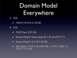 Domain Model
            Everywhere
•   장점

    •   개발하기에 빠르고 편리함

•   단점

    •   복잡한 View 표현 힘듬

    •   Domain Model의 Getter, Setter를 노출,View로직 추가

    •   Domain Model의 순수성이 떨어짐

    •   XML, JSON, 외부와의 통신API 위험 = 도메인 모델은 생
        각보다 자주 변함
 