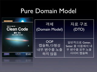 Pure Domain Model
        객체           자료 구조
    (Domain Model)    (DTO)


       OOP     일반적으로 Getter,
     캡슐화, 다형성 Setter 를 이용해서 내
    내부 변수를 노출 부 변수를 모두 노출
      하지 않음       사이비 캡슐화
 