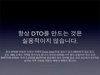 항상 DTO를 만드는 것은
           실용적이지 않습니다.
    항상 DTO를 만들면 도메인 객체에 Getter, Setter만들 필요가 없고,VIEW로직 필요 없고
  순도 100% 도메인 객체를 유지가능 합니다, 하지만 DTO를 아주 많이 만들어야 하고 또한
ENTITY를 DTO로 바꾸고 DTO를 ENTITY로 변경해야 하는 컨버팅 필요. 관리 포인트가 3가지로
               늘어남. 아주 괴로움. 때로는 배보다 배꼽이 큽니다!
 