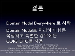 결론

     Domain Model Everywhere 로 시작
     Domain Model로 처리하기 힘든
     복잡하고 특별한 경우에는
     CQRS, DTO를 사용
                  Domain Model Everywhere는 진짜 실용적이고 개발하기 편합니다.
                   DTO가 필수인 경우 = ex) 복잡한 View, [json, xml, 외부노출 API]
      CQRS, DTO, Domain Model Everywhere는 프로젝트 규모와 상황을 판단해서 적용해야 합니다.
지극히 주관적인 생각으로는 프로젝트 시작시 Domain Model Everywhere로 시작하고 CQRS, DTO는 필요성을 느끼게
    되면 추가해 가는 것이 좋다고 생각합니다. 순도 100%는 아니지만 80%는 지킬 수 있다고 생각합니다.
 