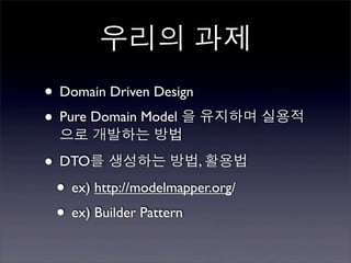 우리의 과제
• Domain Driven Design
• Pure Domain Model 을 유지하며 실용적
  으로 개발하는 방법

• DTO를 생성하는 방법, 활용법
 • ex) http://modelmapper.org/
 • ex) Builder Pattern
 