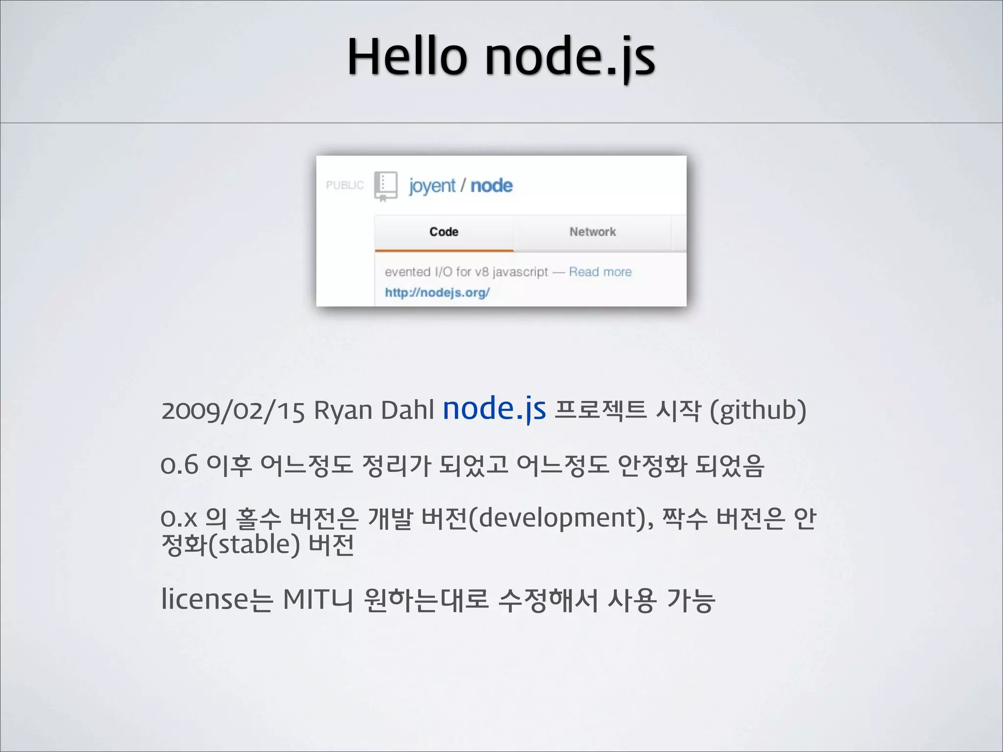 Hello node.js




2009/02/15 Ryan Dahl node.js 프로젝트 시작 (github)

0.6 이후 어느정도 정리가 되었고 어느정도 안정화 되었음

0.x 의 홀수 버전은 개발 버전(development), 짝수 버전은 안
정화(stable) 버전

license는 MIT니 원하는대로 수정해서 사용 가능
 