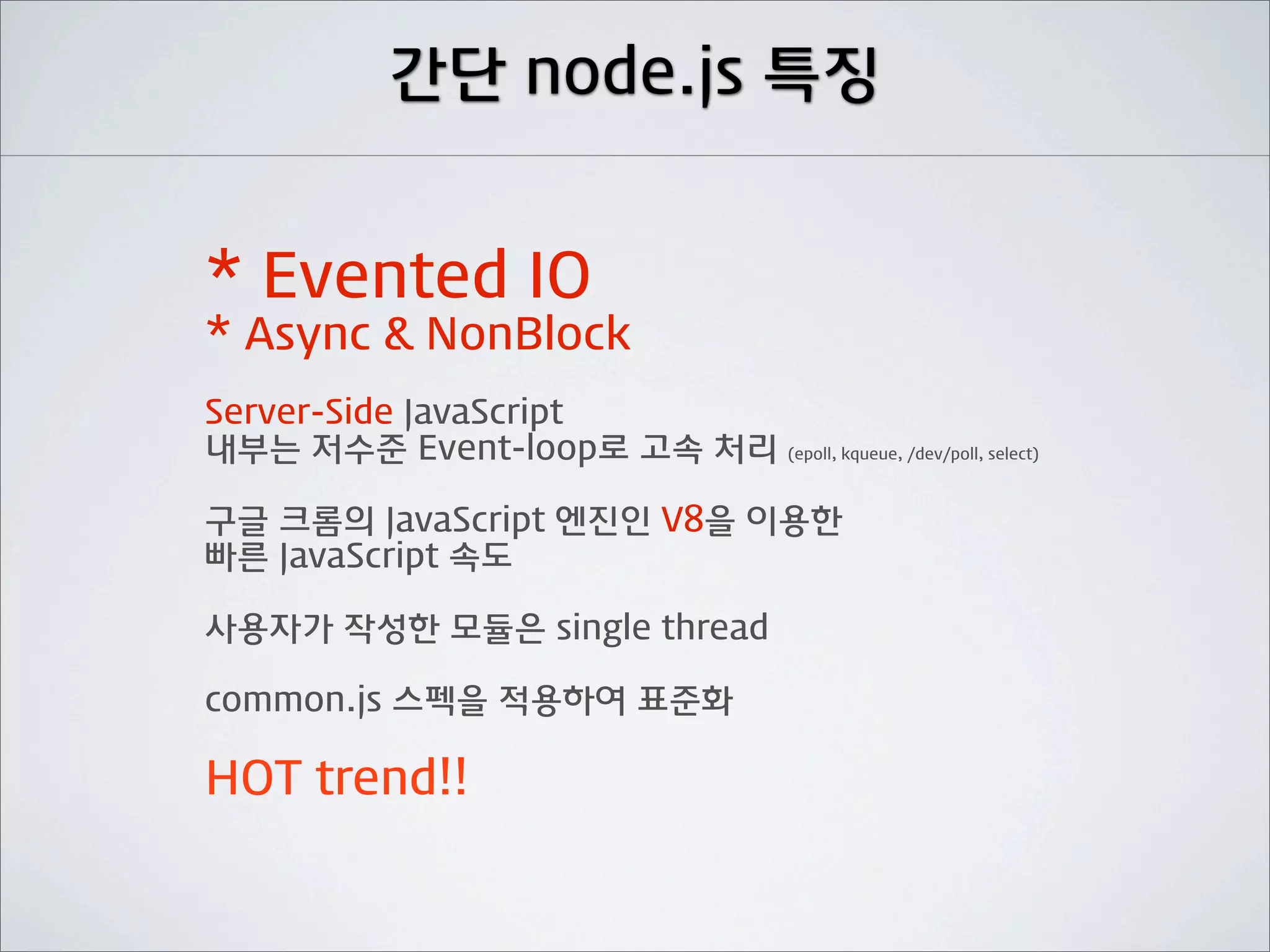 간단 node.js 특징


* Evented IO
* Async & NonBlock
Server-Side JavaScript
내부는 저수준 Event-loop로 고속 처리 (epoll, kqueue, /dev/poll, select)

구글 크롬의 JavaScript 엔진인 V8을 이용한
빠른 JavaScript 속도

사용자가 작성한 모듈은 single thread

common.js 스펙을 적용하여 표준화

HOT trend!!
 