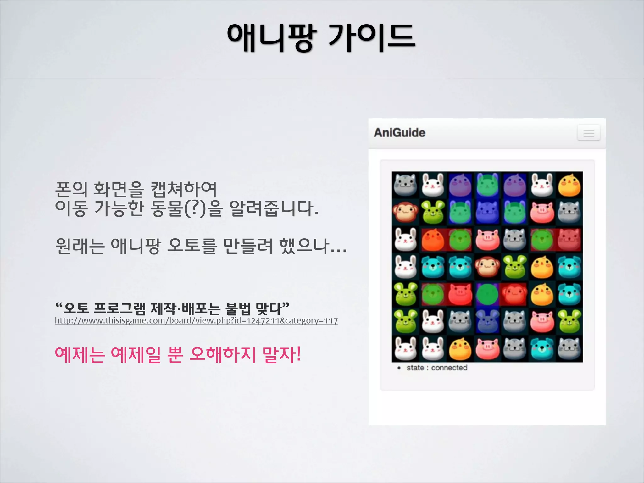 애니팡 가이드



폰의 화면을 캡쳐하여
이동 가능한 동물(?)을 알려줍니다.

원래는 애니팡 오토를 만들려 했으나...


“오토 프로그램 제작·배포는 불법 맞다”
http://www.thisisgame.com/board/view.php?id=1247211&category=117



예제는 예제일 뿐 오해하지 말자!
 