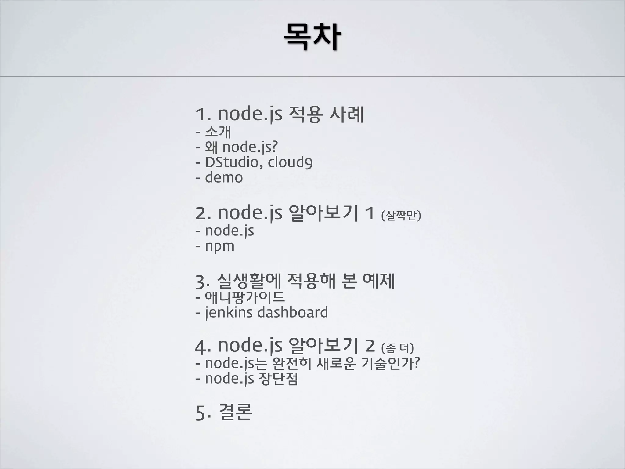 목차

1. node.js 적용 사례
- 소개
- 왜 node.js?
- DStudio, cloud9
- demo

2. node.js 알아보기 1 (살짝만)
- node.js
- npm

3. 실생활에 적용해 본 예제
- 애니팡가이드
- jenkins dashboard

4. node.js 알아보기 2 (좀 더)
- node.js는 완전히 새로운 기술인가?
- node.js 장단점

5. 결론
 