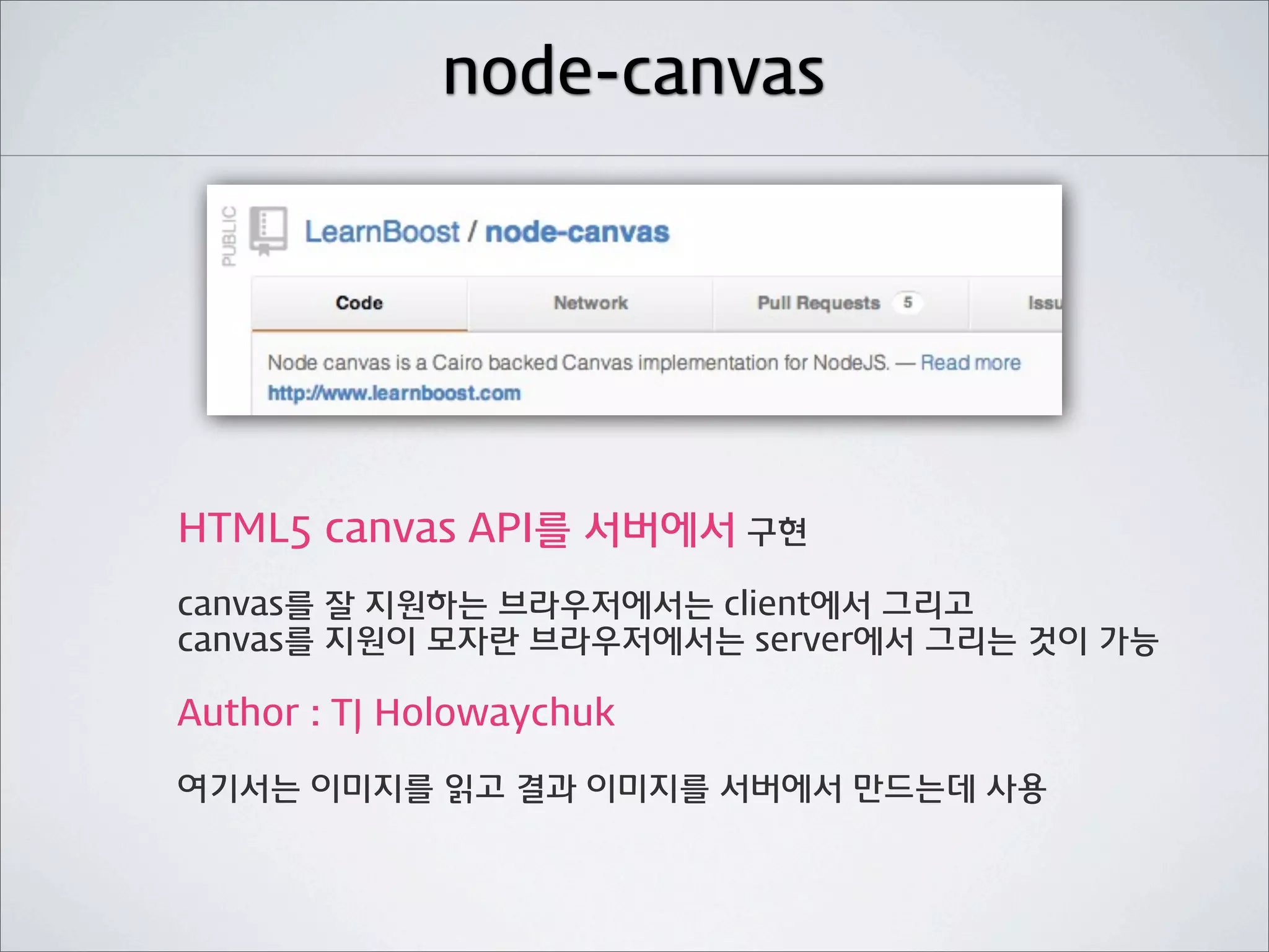 node-canvas




HTML5 canvas API를 서버에서 구현
canvas를 잘 지원하는 브라우저에서는 client에서 그리고
canvas를 지원이 모자란 브라우저에서는 server에서 그리는 것이 가능

Author : TJ Holowaychuk

여기서는 이미지를 읽고 결과 이미지를 서버에서 만드는데 사용
 
