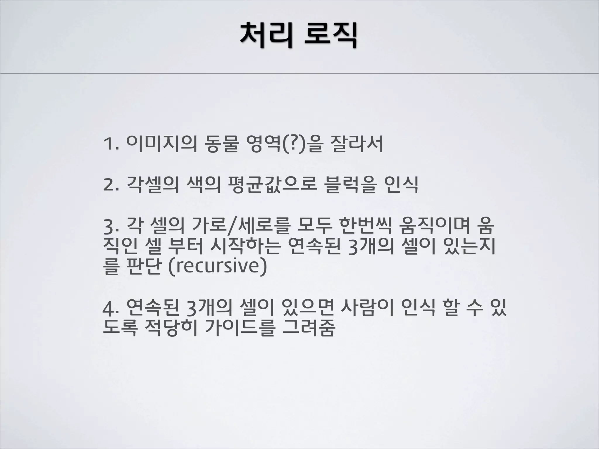 처리 로직


1. 이미지의 동물 영역(?)을 잘라서

2. 각셀의 색의 평균값으로 블럭을 인식

3. 각 셀의 가로/세로를 모두 한번씩 움직이며 움
직인 셀 부터 시작하는 연속된 3개의 셀이 있는지
를 판단 (recursive)

4. 연속된 3개의 셀이 있으면 사람이 인식 할 수 있
도록 적당히 가이드를 그려줌
 