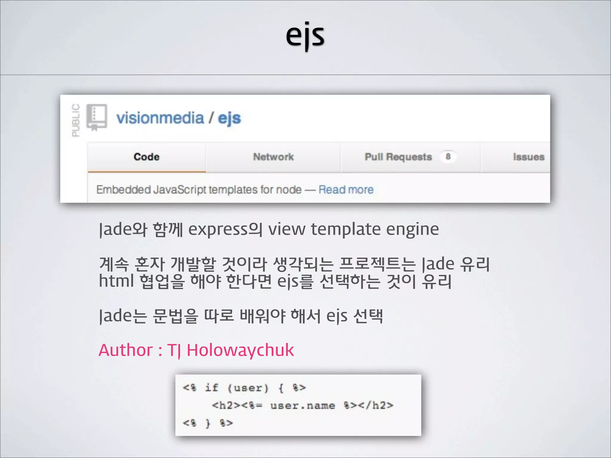 ejs




Jade와 함께 express의 view template engine

계속 혼자 개발할 것이라 생각되는 프로젝트는 Jade 유리
html 협업을 해야 한다면 ejs를 선택하는 것이 유리

Jade는 문법을 따로 배워야 해서 ejs 선택

Author : TJ Holowaychuk
 