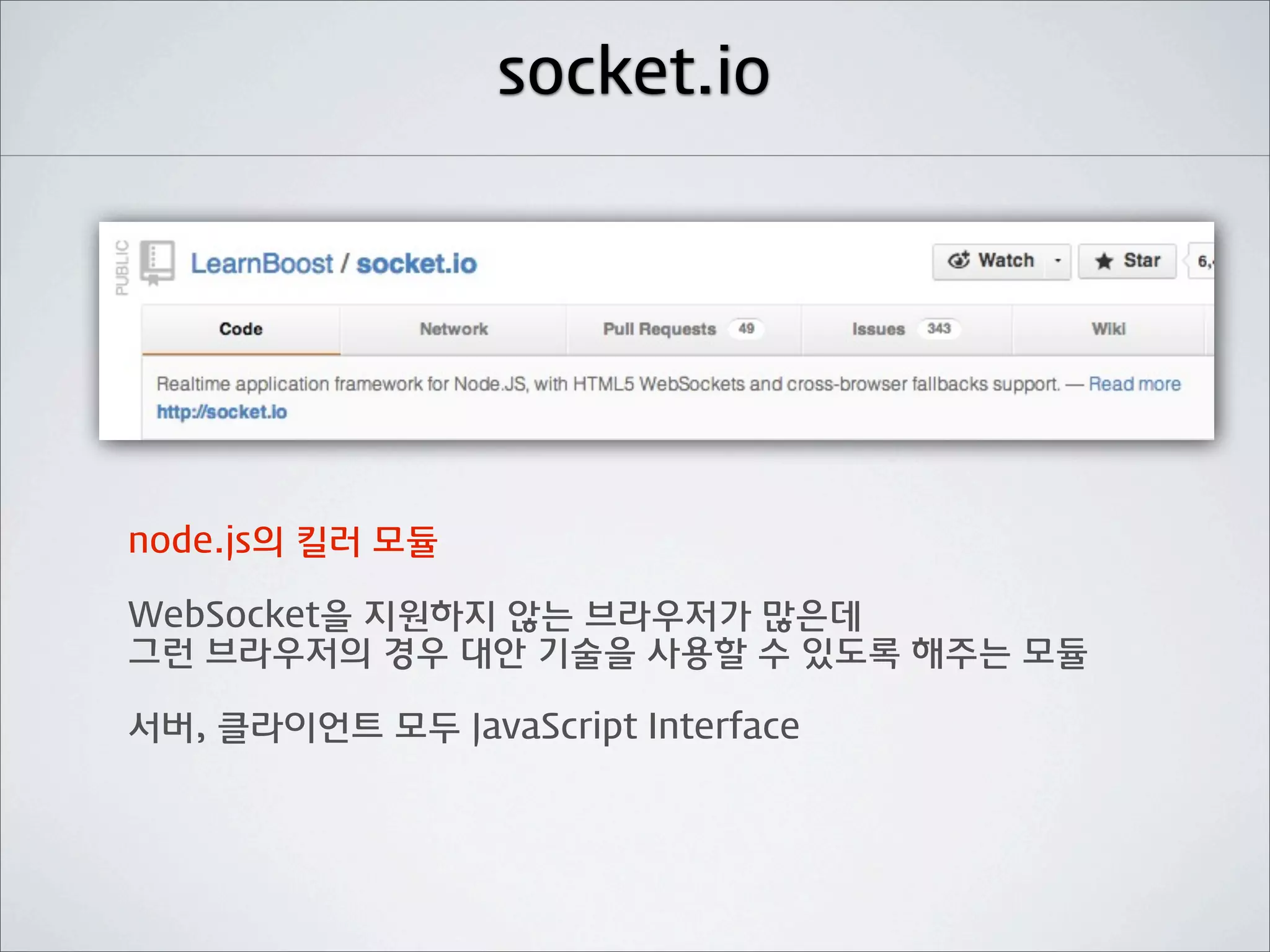 socket.io




node.js의 킬러 모듈

WebSocket을 지원하지 않는 브라우저가 많은데
그런 브라우저의 경우 대안 기술을 사용할 수 있도록 해주는 모듈

서버, 클라이언트 모두 JavaScript Interface
 