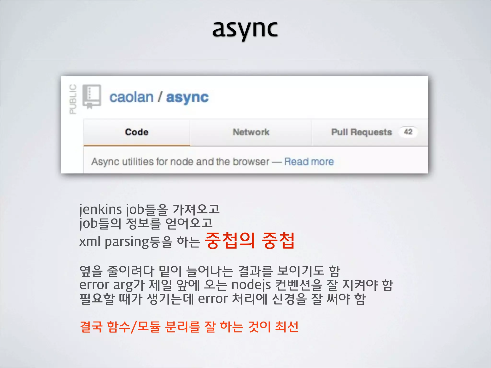 async




jenkins job들을 가져오고
job들의 정보를 얻어오고
xml parsing등을 하는 중첩의   중첩
옆을 줄이려다 밑이 늘어나는 결과를 보이기도 함
error arg가 제일 앞에 오는 nodejs 컨벤션을 잘 지켜야 함
필요할 때가 생기는데 error 처리에 신경을 잘 써야 함

결국 함수/모듈 분리를 잘 하는 것이 최선
 