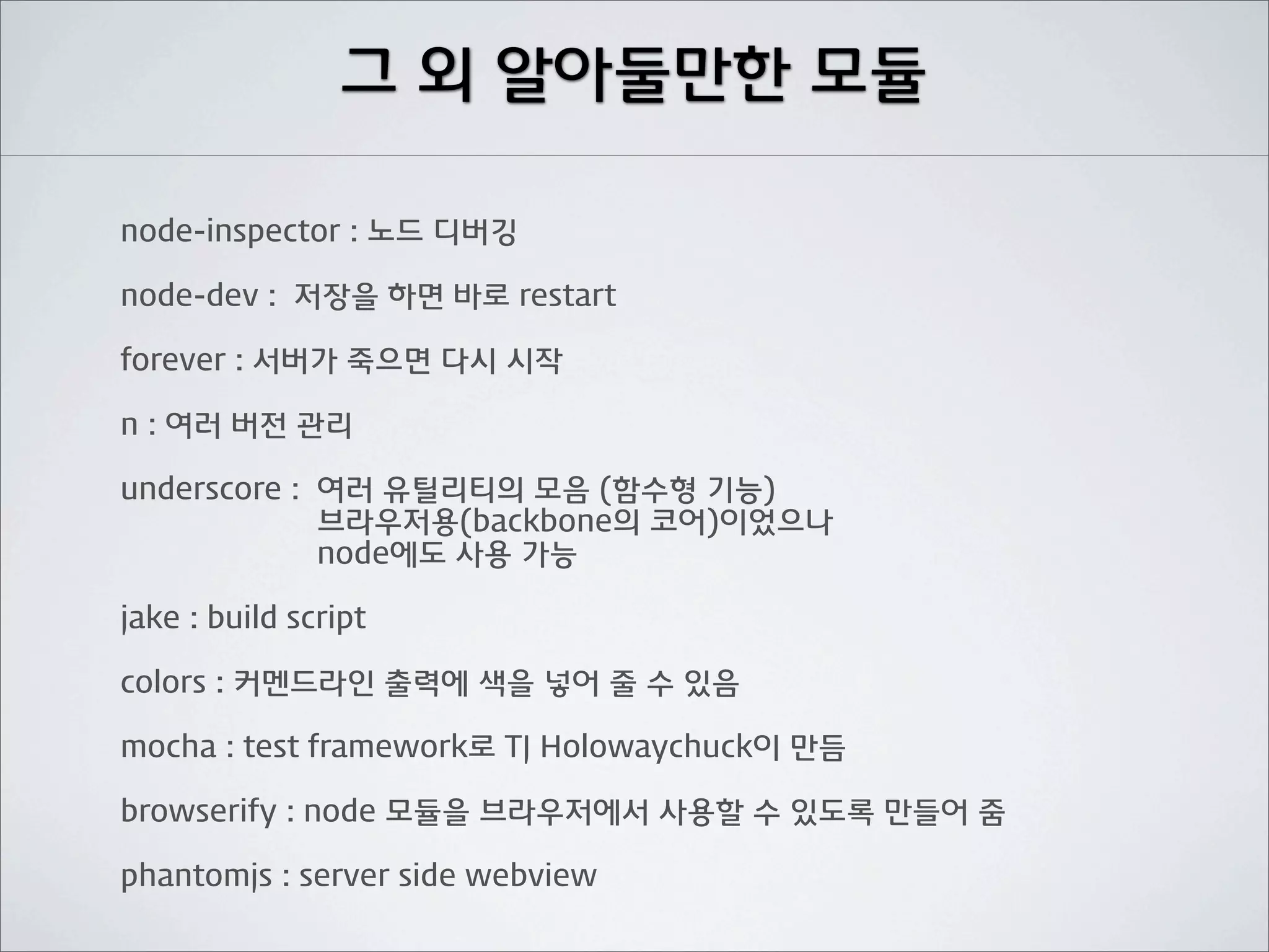 그 외 알아둘만한 모듈

node-inspector : 노드 디버깅

node-dev : 저장을 하면 바로 restart

forever : 서버가 죽으면 다시 시작

n : 여러 버전 관리

underscore : 여러 유틸리티의 모음 (함수형 기능)
             브라우저용(backbone의 코어)이었으나
             node에도 사용 가능

jake : build script

colors : 커멘드라인 출력에 색을 넣어 줄 수 있음

mocha : test framework로 TJ Holowaychuck이 만듬

browserify : node 모듈을 브라우저에서 사용할 수 있도록 만들어 줌

phantomjs : server side webview
 