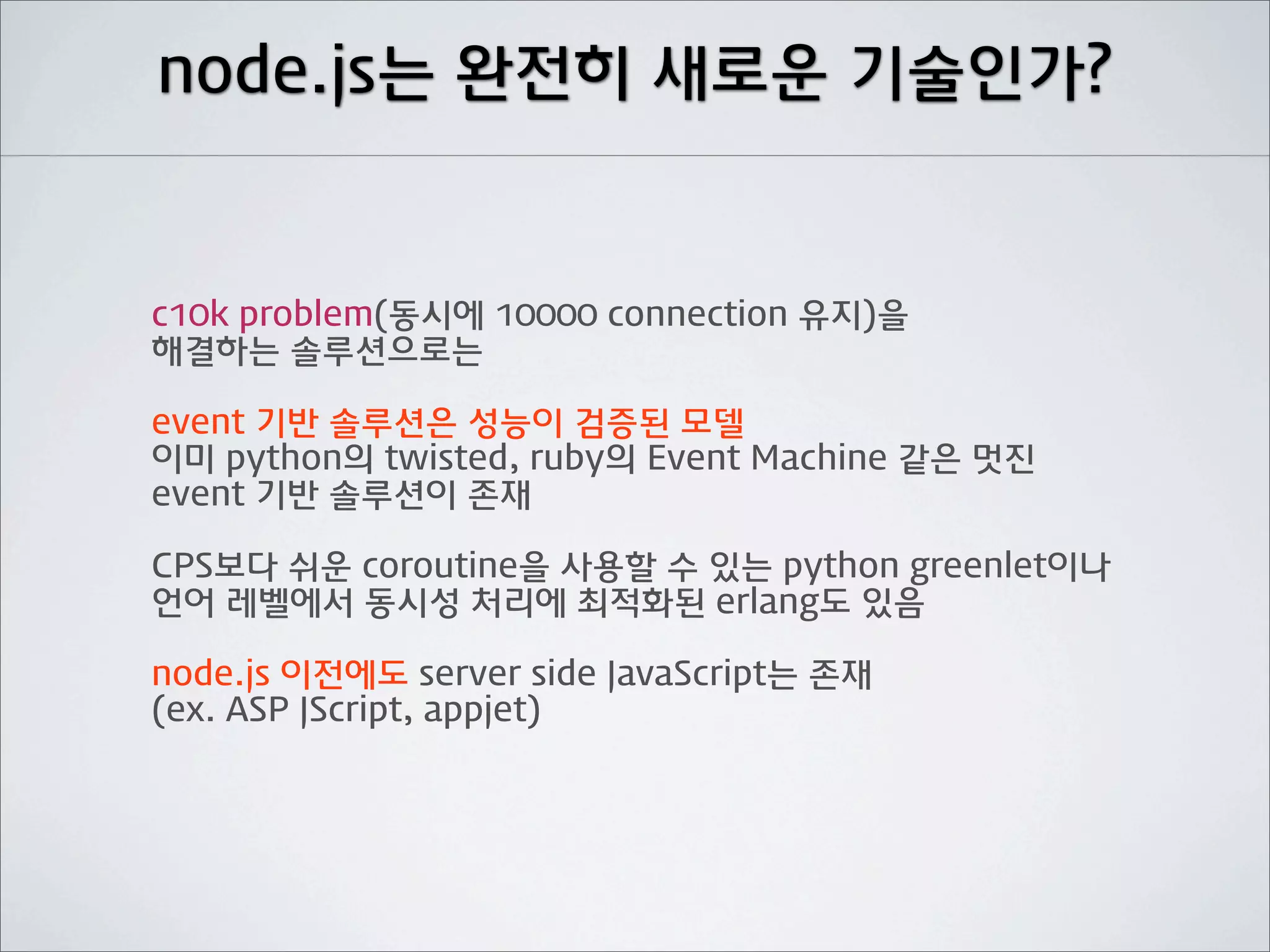node.js는 완전히 새로운 기술인가?


c10k problem(동시에 10000 connection 유지)을
해결하는 솔루션으로는

event 기반 솔루션은 성능이 검증된 모델
이미 python의 twisted, ruby의 Event Machine 같은 멋진
event 기반 솔루션이 존재

CPS보다 쉬운 coroutine을 사용할 수 있는 python greenlet이나
언어 레벨에서 동시성 처리에 최적화된 erlang도 있음

node.js 이전에도 server side JavaScript는 존재
(ex. ASP JScript, appjet)
 