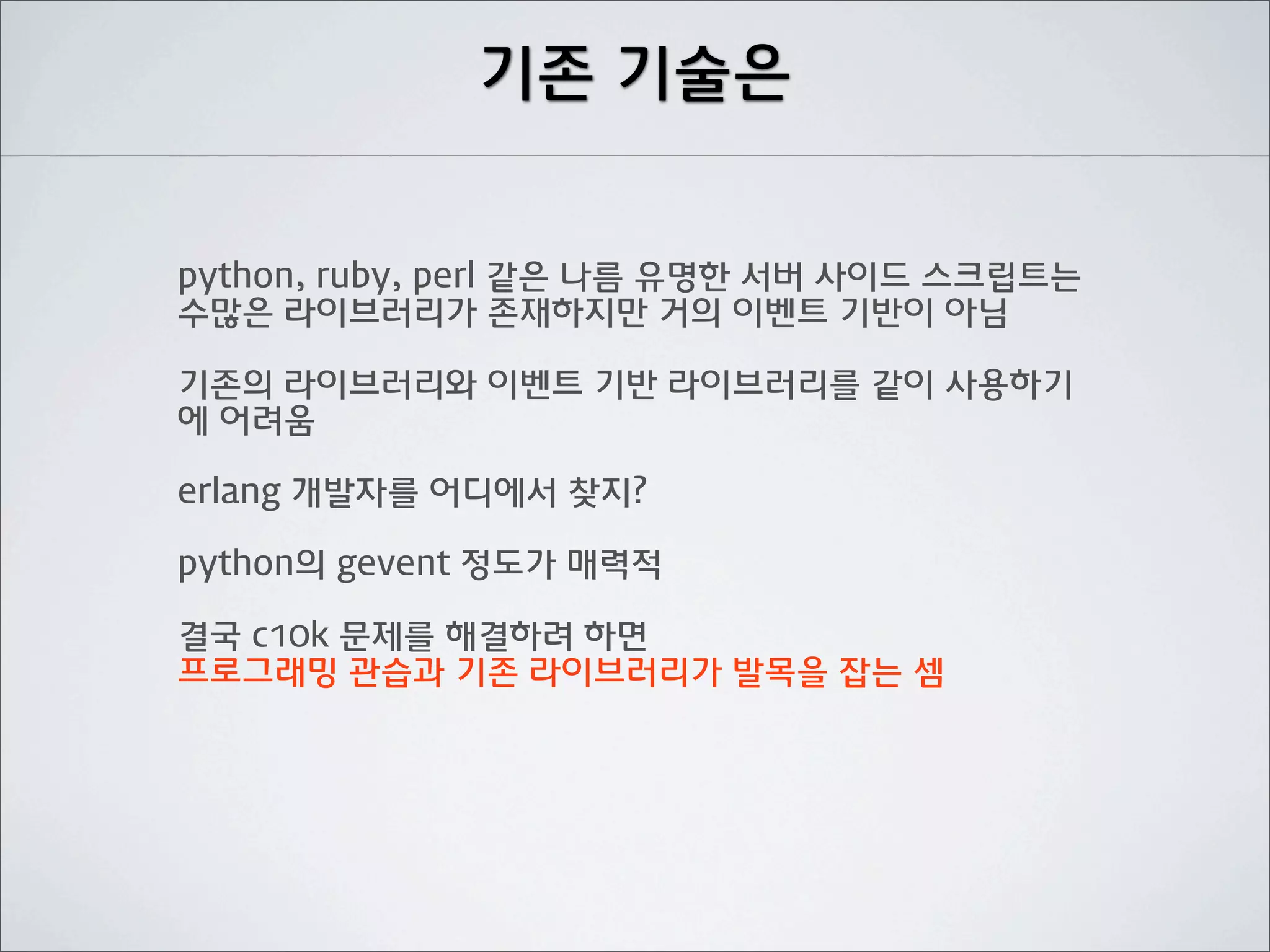 기존 기술은


python, ruby, perl 같은 나름 유명한 서버 사이드 스크립트는
수많은 라이브러리가 존재하지만 거의 이벤트 기반이 아님

기존의 라이브러리와 이벤트 기반 라이브러리를 같이 사용하기
에 어려움

erlang 개발자를 어디에서 찾지?

python의 gevent 정도가 매력적

결국 c10k 문제를 해결하려 하면
프로그래밍 관습과 기존 라이브러리가 발목을 잡는 셈
 