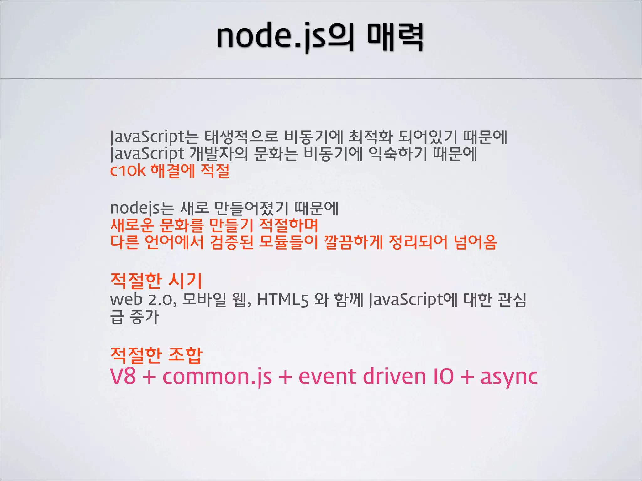 node.js의 매력


JavaScript는 태생적으로 비동기에 최적화 되어있기 때문에
JavaScript 개발자의 문화는 비동기에 익숙하기 때문에
c10k 해결에 적절

nodejs는 새로 만들어졌기 때문에
새로운 문화를 만들기 적절하며
다른 언어에서 검증된 모듈들이 깔끔하게 정리되어 넘어옴

적절한 시기
web 2.0, 모바일 웹, HTML5 와 함께 JavaScript에 대한 관심
급 증가

적절한 조합
V8 + common.js + event driven IO + async
 
