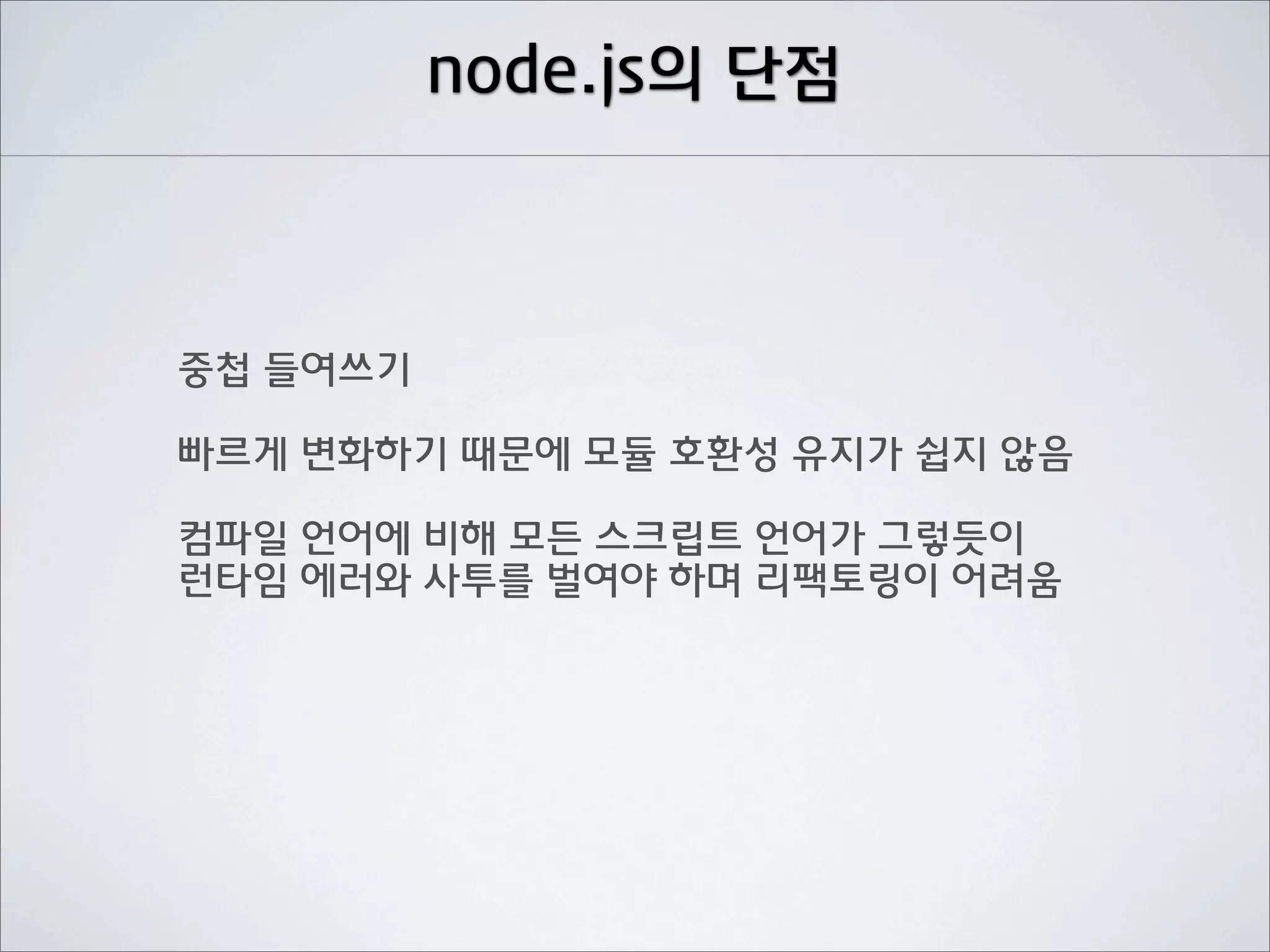 node.js의 단점



중첩 들여쓰기

빠르게 변화하기 때문에 모듈 호환성 유지가 쉽지 않음

컴파일 언어에 비해 모든 스크립트 언어가 그렇듯이
런타임 에러와 사투를 벌여야 하며 리팩토링이 어려움
 