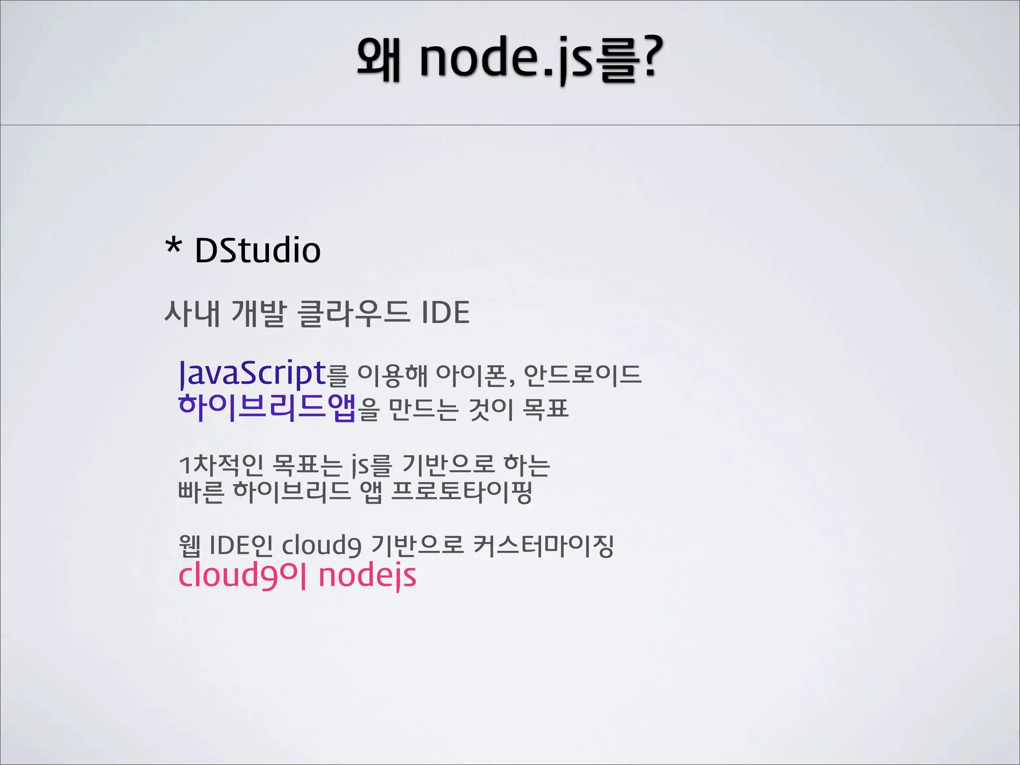 왜 node.js를?


* DStudio
사내 개발 클라우드 IDE

JavaScript를 이용해 아이폰, 안드로이드
하이브리드앱을 만드는 것이 목표
1차적인 목표는 js를 기반으로 하는
빠른 하이브리드 앱 프로토타이핑

웹 IDE인 cloud9 기반으로 커스터마이징
cloud9이 nodejs
 