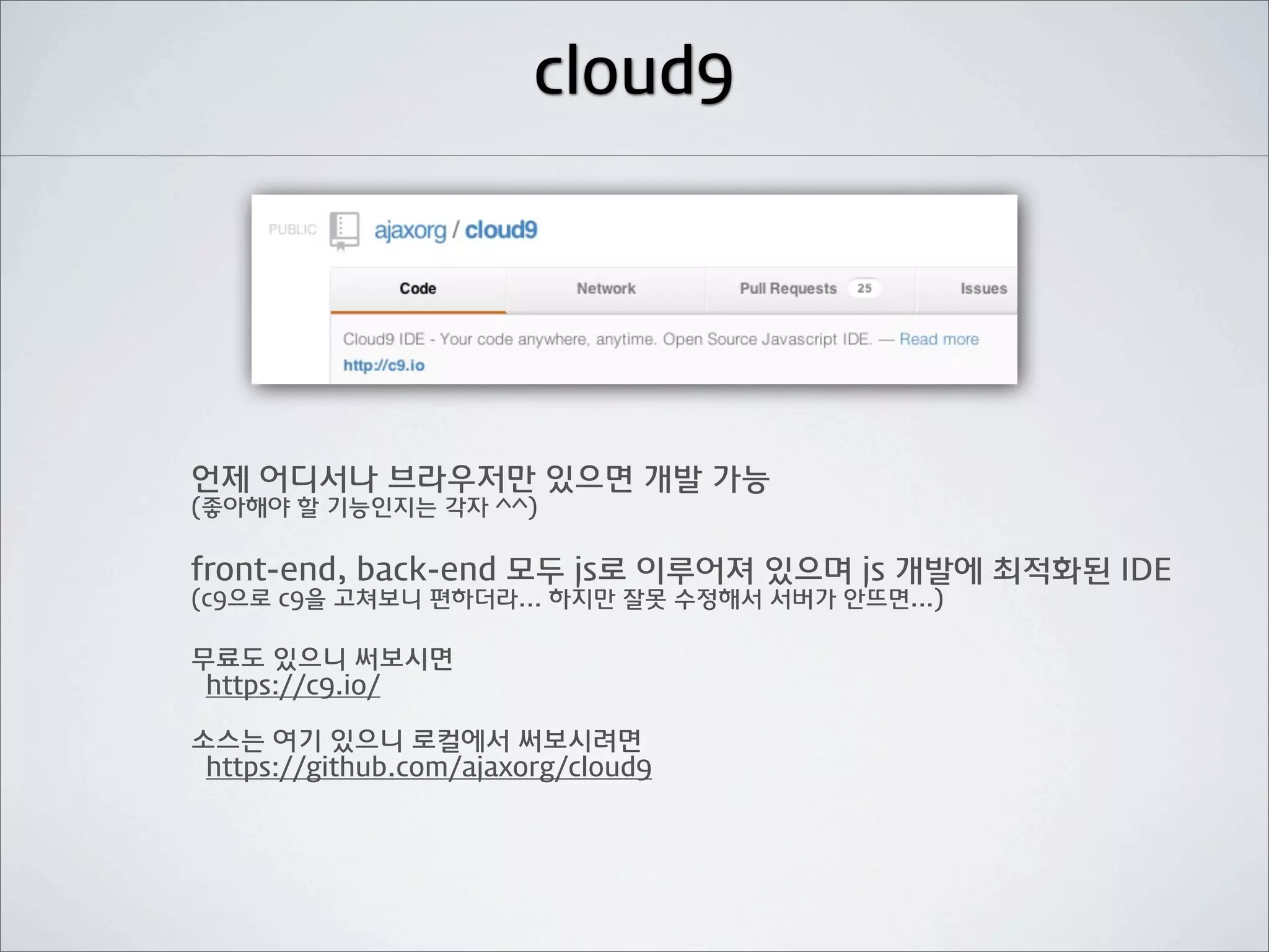 cloud9




언제 어디서나 브라우저만 있으면 개발 가능
(좋아해야 할 기능인지는 각자 ^^)

front-end, back-end 모두 js로 이루어져 있으며 js 개발에 최적화된 IDE
(c9으로 c9을 고쳐보니 편하더라... 하지만 잘못 수정해서 서버가 안뜨면...)

무료도 있으니 써보시면
 https://c9.io/

소스는 여기 있으니 로컬에서 써보시려면
 https://github.com/ajaxorg/cloud9
 