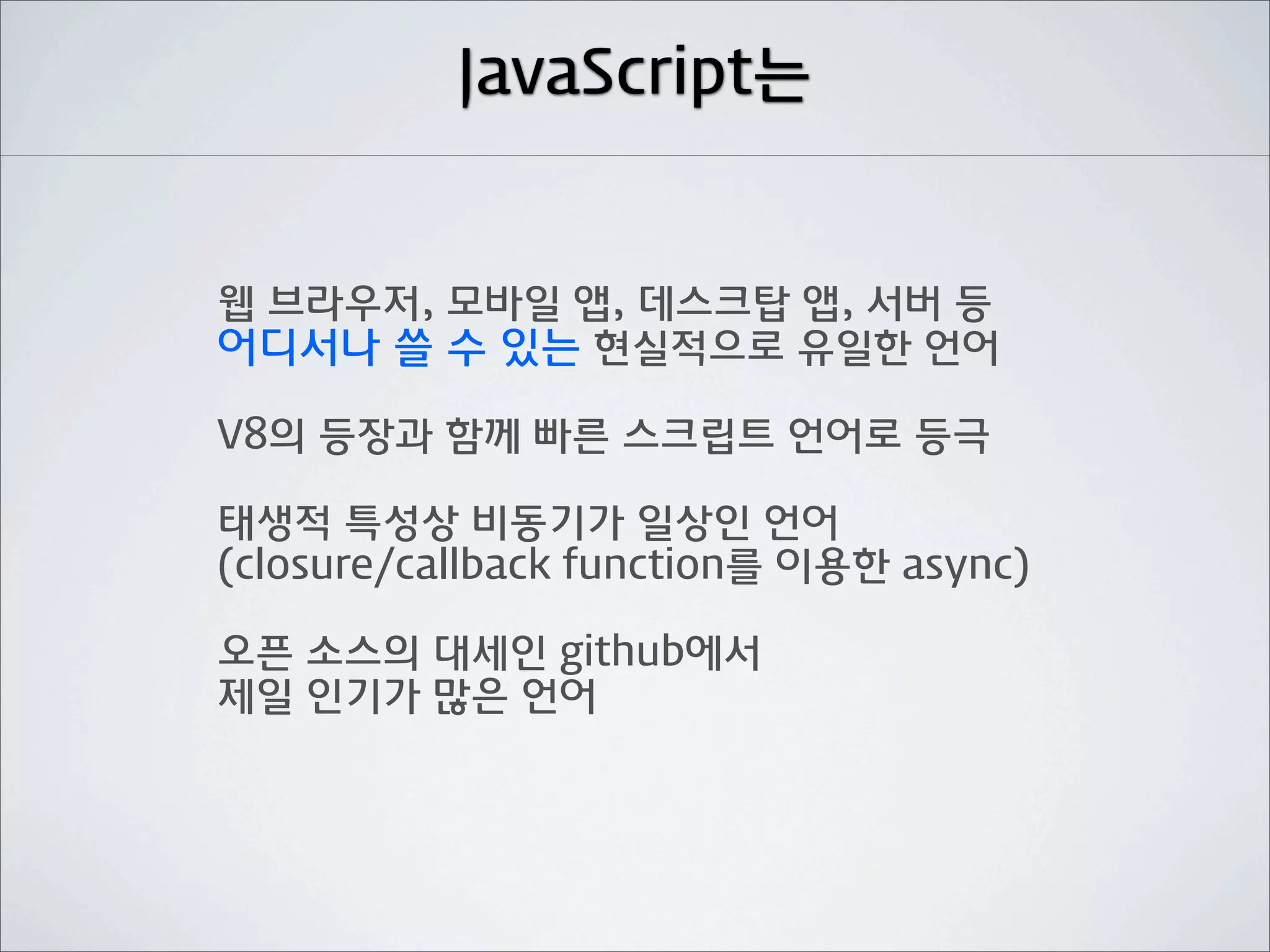 JavaScript는


웹 브라우저, 모바일 앱, 데스크탑 앱, 서버 등
어디서나 쓸 수 있는 현실적으로 유일한 언어

V8의 등장과 함께 빠른 스크립트 언어로 등극

태생적 특성상 비동기가 일상인 언어
(closure/callback function를 이용한 async)

오픈 소스의 대세인 github에서
제일 인기가 많은 언어
 