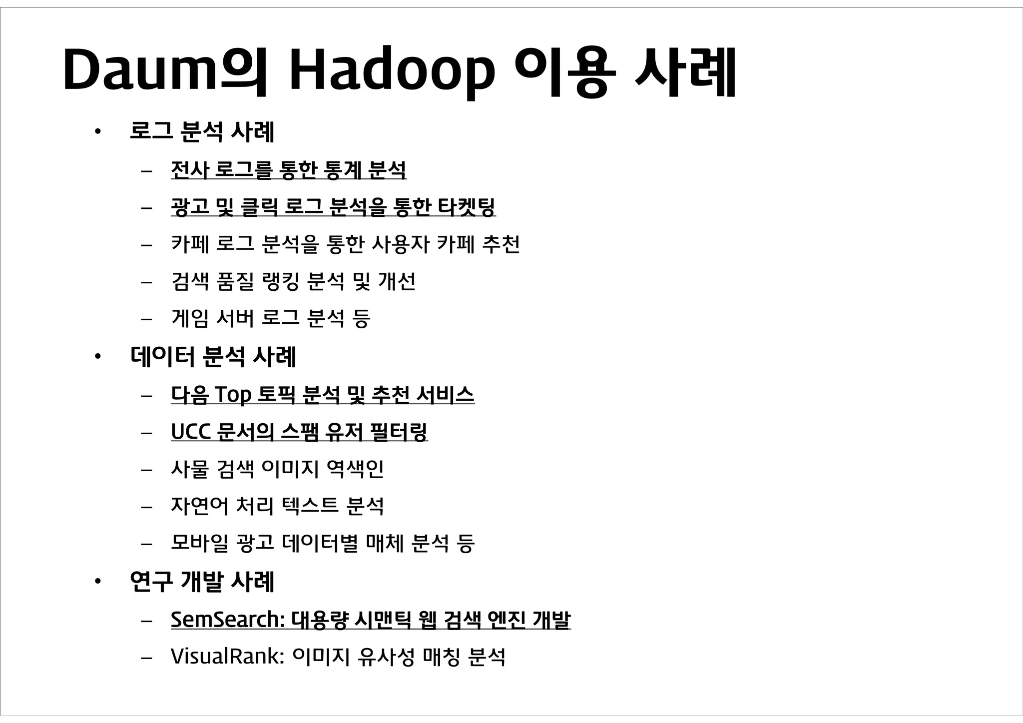 Daum의 Hadoop 이용 사례
•   로그 분석 사례
    – 전사 로그를 통한 통계 분석
    – 광고 및 클릭 로그 분석을 통한 타켓팅
    – 카페 로그 분석을 통한 사용자 카페 추천
    – 검색 품질 랭킹 분석 및 개선
    – 게임 서버 로그 분석 등

•   데이터 분석 사례
    – 다음 Top 토픽 분석 및 추천 서비스
    – UCC 문서의 스팸 유저 필터링
    – 사물 검색 이미지 역색인
    – 자연어 처리 텍스트 분석
    – 모바일 광고 데이터별 매체 분석 등

•   연구 개발 사례
    – SemSearch: 대용량 시맨틱 웹 검색 엔진 개발
    – VisualRank: 이미지 유사성 매칭 분석
 