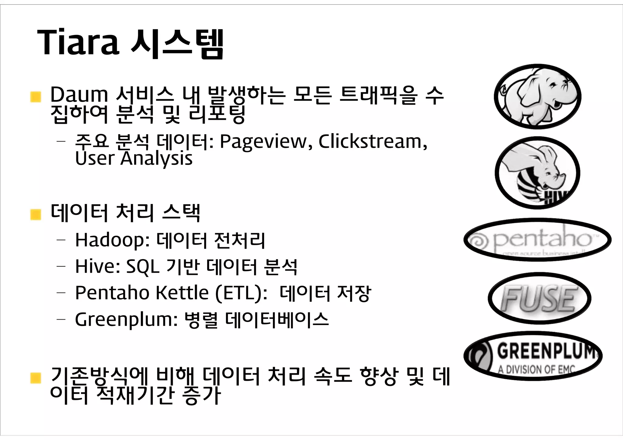Tiara 시스템
Daum 서비스 내 발생하는 모든 트래픽을 수
집하여 분석 및 리포팅
– 주요 분석 데이터: Pageview, Clickstream,
  User Analysis


데이터 처리 스택
– Hadoop: 데이터 전처리
– Hive: SQL 기반 데이터 분석
– Pentaho Kettle (ETL): 데이터 저장
– Greenplum: 병렬 데이터베이스


기존방식에 비해 데이터 처리 속도 향상 및 데
이터 적재기간 증가
 