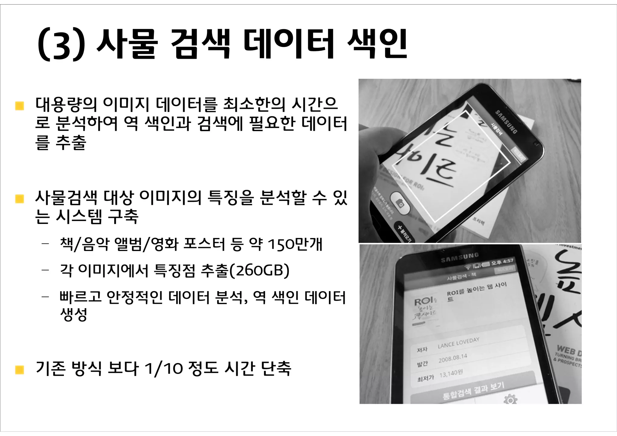 (3) 사물 검색 데이터 색인
대용량의 이미지 데이터를 최소한의 시간으
로 분석하여 역 색인과 검색에 필요한 데이터
를 추출


사물검색 대상 이미지의 특징을 분석할 수 있
는 시스템 구축
– 책/음악 앨범/영화 포스터 등 약 150만개
– 각 이미지에서 특징점 추출(260GB)
– 빠르고 안정적인 데이터 분석, 역 색인 데이터
  생성


기존 방식 보다 1/10 정도 시간 단축
 