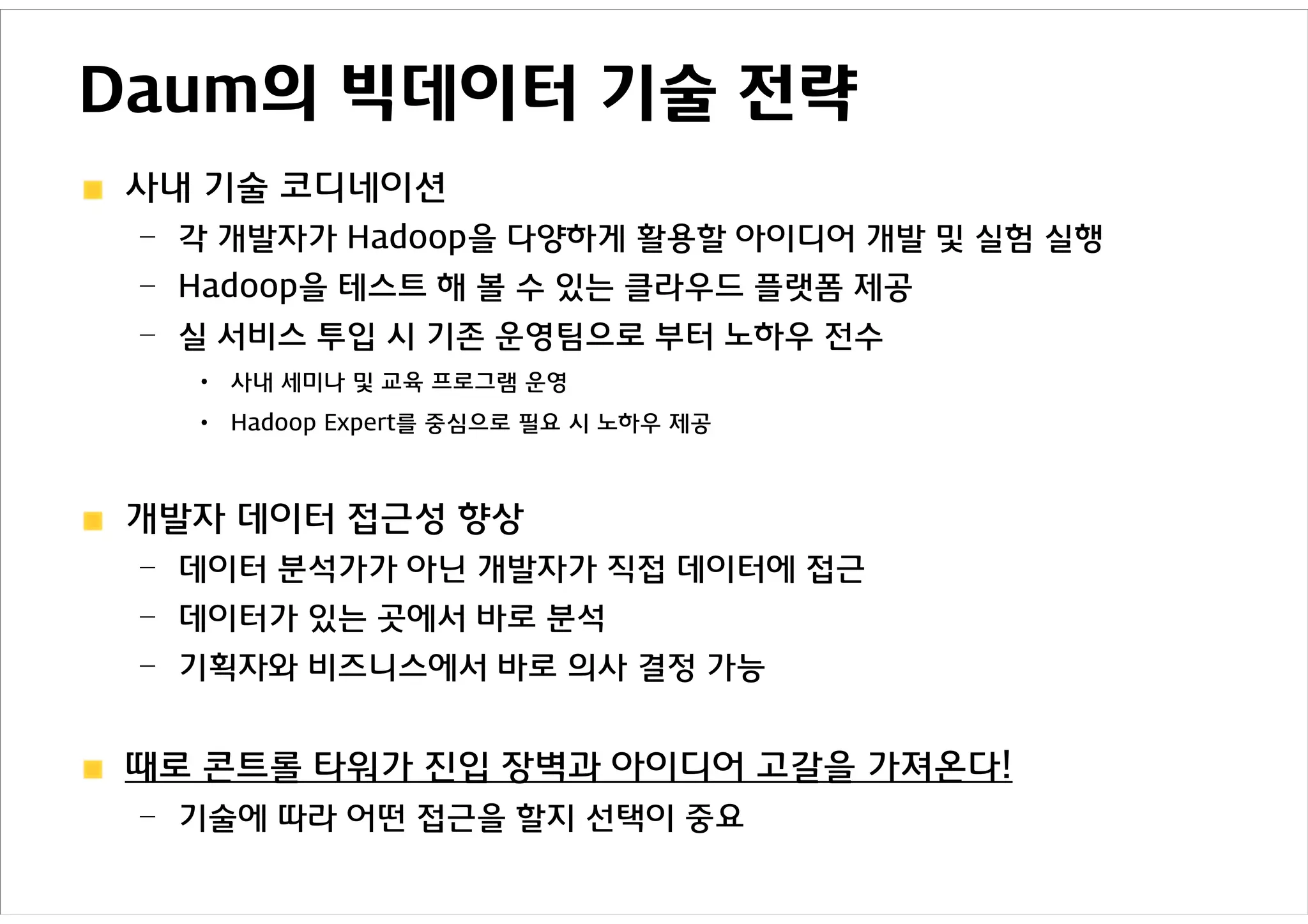 Daum의 빅데이터 기술 전략
사내 기술 코디네이션
 – 각 개발자가 Hadoop을 다양하게 활용할 아이디어 개발 및 실험 실행
 – Hadoop을 테스트 해 볼 수 있는 클라우드 플랫폼 제공
 – 실 서비스 투입 시 기존 운영팀으로 부터 노하우 전수
   •   사내 세미나 및 교육 프로그램 운영
   •   Hadoop Expert를 중심으로 필요 시 노하우 제공



개발자 데이터 접근성 향상
 – 데이터 분석가가 아닌 개발자가 직접 데이터에 접근
 – 데이터가 있는 곳에서 바로 분석
 – 기획자와 비즈니스에서 바로 의사 결정 가능


때로 콘트롤 타워가 진입 장벽과 아이디어 고갈을 가져온다!
 – 기술에 따라 어떤 접근을 할지 선택이 중요
 