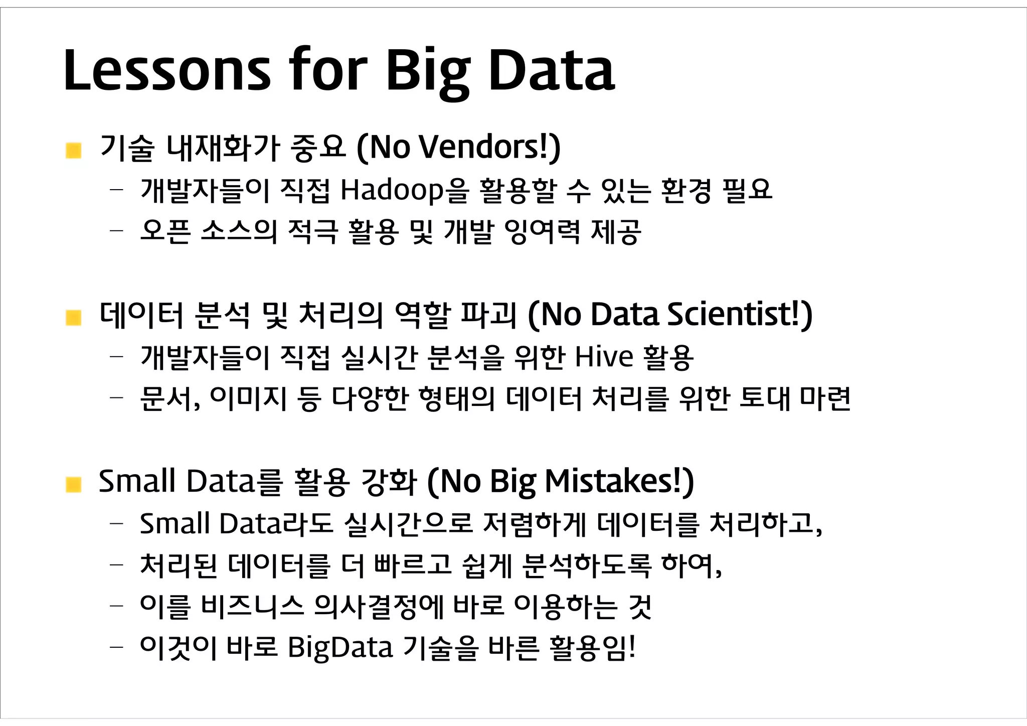 Lessons for Big Data
 기술 내재화가 중요 (No Vendors!)
 – 개발자들이 직접 Hadoop을 활용할 수 있는 환경 필요
 – 오픈 소스의 적극 활용 및 개발 잉여력 제공


 데이터 분석 및 처리의 역할 파괴 (No Data Scientist!)
 – 개발자들이 직접 실시간 분석을 위한 Hive 활용
 – 문서, 이미지 등 다양한 형태의 데이터 처리를 위한 토대 마련


 Small Data를 활용 강화 (No Big Mistakes!)
 – Small Data라도 실시간으로 저렴하게 데이터를 처리하고,
 – 처리된 데이터를 더 빠르고 쉽게 분석하도록 하여,
 – 이를 비즈니스 의사결정에 바로 이용하는 것
 – 이것이 바로 BigData 기술을 바른 활용임!
 